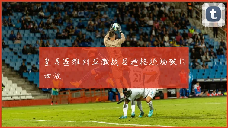 皇马塞维利亚激战吕迪格连场破门回放