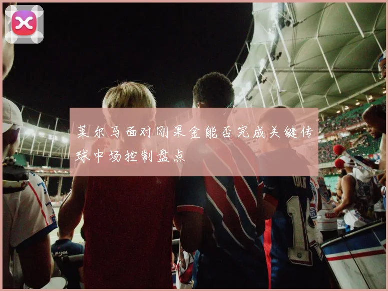 莱尔马面对刚果金能否完成关键传球中场控制盘点