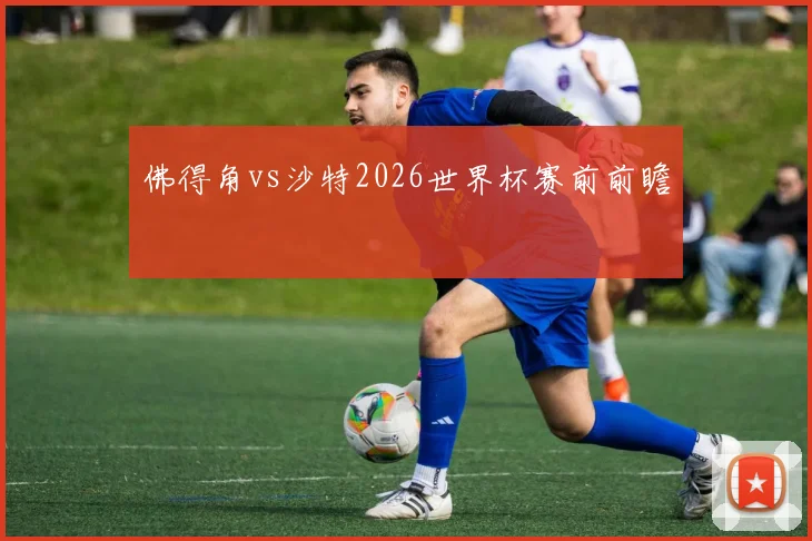 佛得角vs沙特2026世界杯赛前前瞻