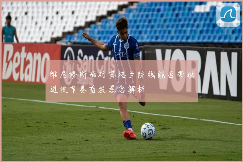 维尼修斯面对苏格兰防线能否带动进攻节奏首发悬念解析