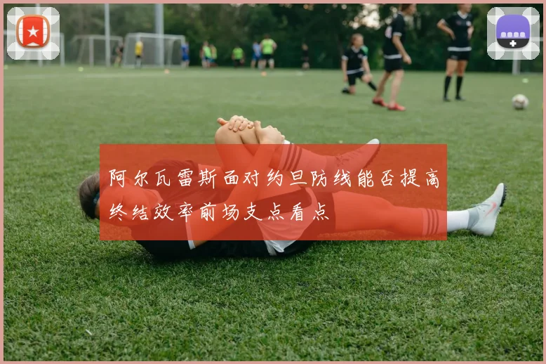 阿尔瓦雷斯面对约旦防线能否提高终结效率前场支点看点