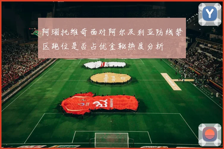 阿瑙托维奇面对阿尔及利亚防线禁区跑位是否占优金靴热度分析