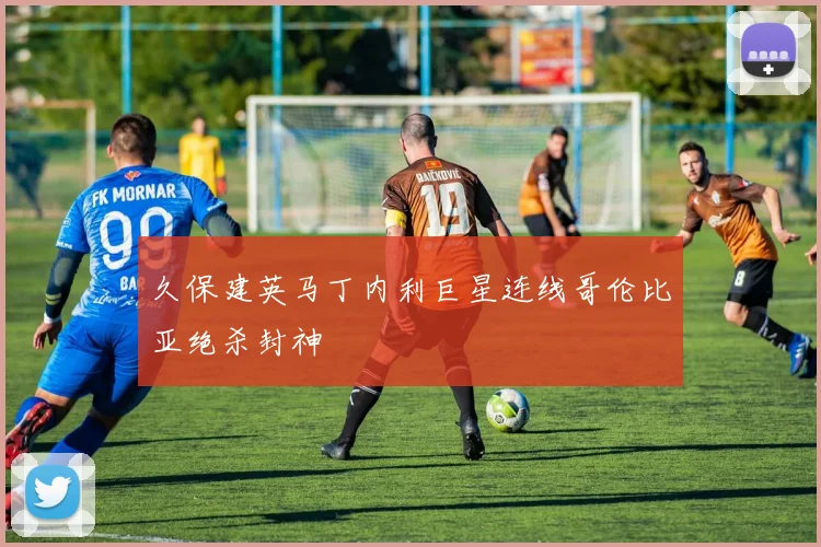 久保建英马丁内利巨星连线哥伦比亚绝杀封神
