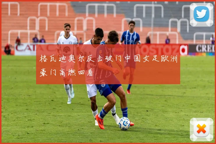 格瓦迪奥尔反击破门中国女足欧洲豪门高燃回看