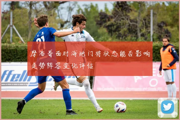 摩洛哥面对海地门将状态能否影响走势阵容变化评估