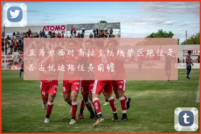 亚马尔面对乌拉圭防线禁区跑位是否占优边路任务前瞻