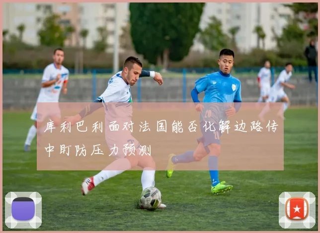 库利巴利面对法国能否化解边路传中盯防压力预测