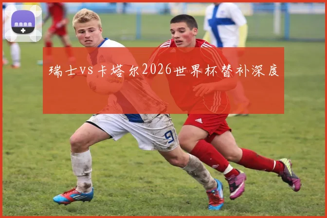瑞士vs卡塔尔2026世界杯替补深度