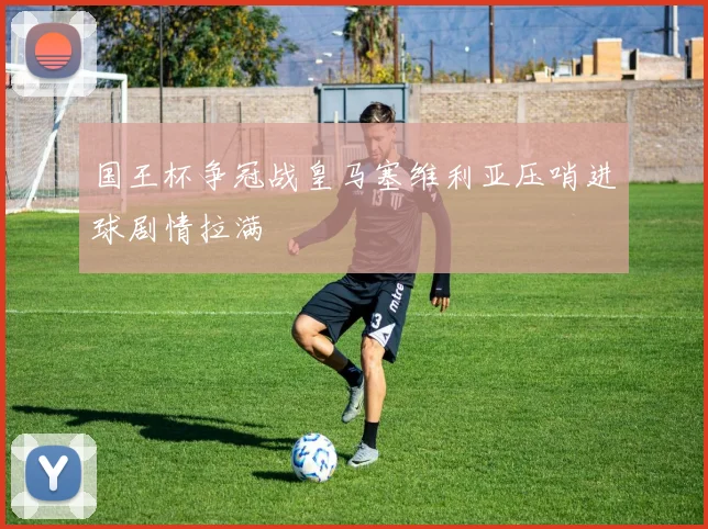 国王杯争冠战皇马塞维利亚压哨进球剧情拉满 — 详细说明