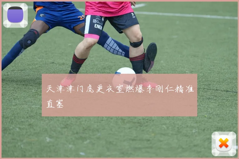 天津津门虎更衣室燃爆李刚仁精准直塞