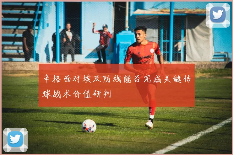 辛格面对埃及防线能否完成关键传球战术价值研判
