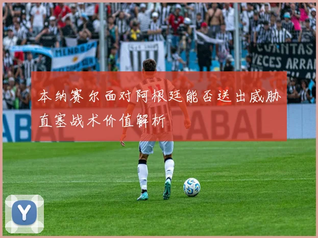 本纳赛尔面对阿根廷能否送出威胁直塞战术价值解析