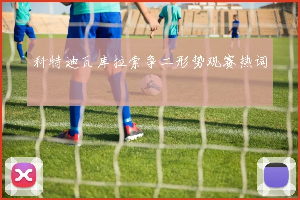 科特迪瓦库拉索争二形势观赛热词
