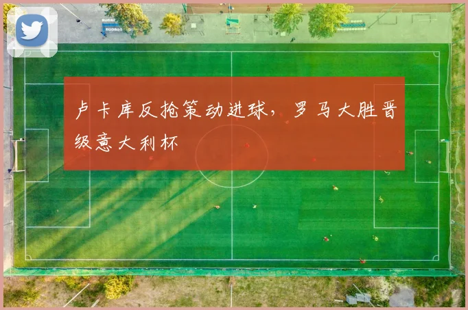 卢卡库反抢策动进球，罗马大胜晋级意大利杯