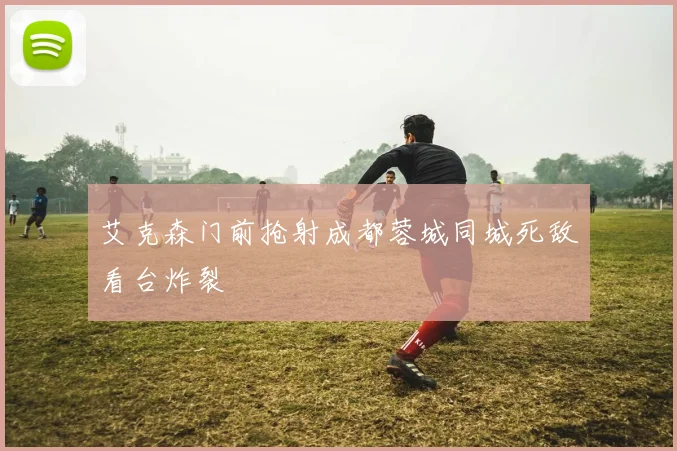 艾克森门前抢射成都蓉城同城死敌看台炸裂