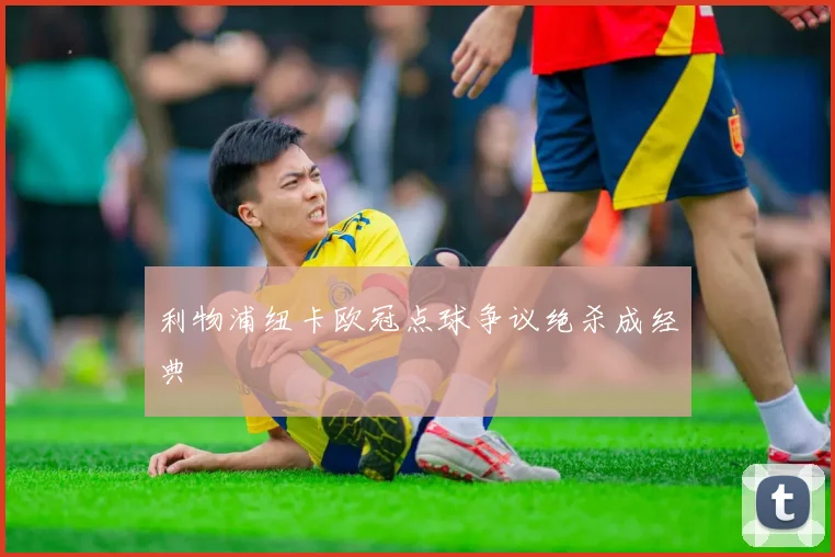 利物浦纽卡欧冠点球争议绝杀成经典