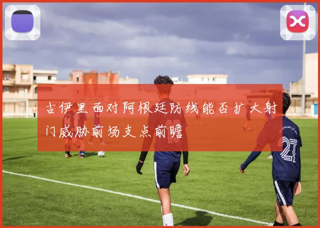 古伊里面对阿根廷防线能否扩大射门威胁前场支点前瞻