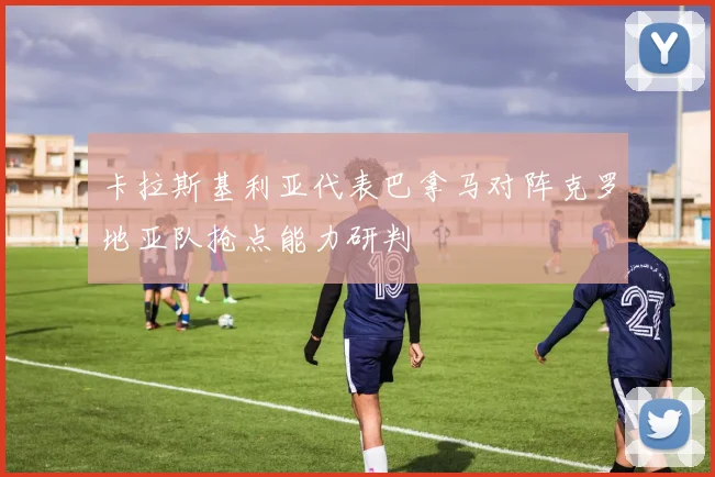 卡拉斯基利亚代表巴拿马对阵克罗地亚队抢点能力研判