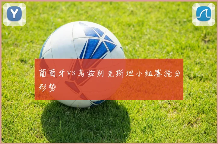关于「葡萄牙vs乌兹别克斯坦小组赛抢分形势」