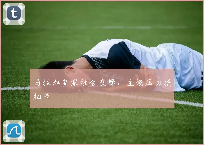 马拉加皇家社会交锋，主场压力拼细节