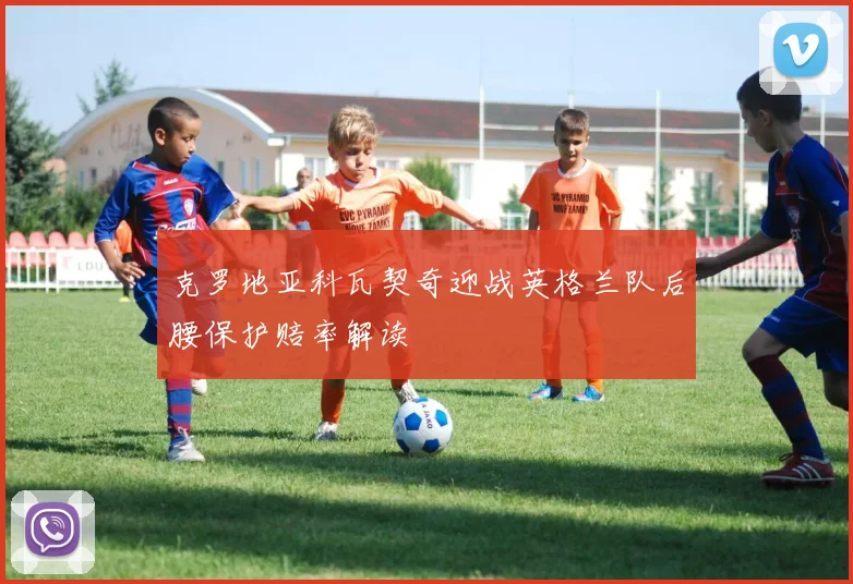 克罗地亚科瓦契奇迎战英格兰队后腰保护赔率解读