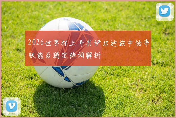 2026世界杯土耳其伊尔迪兹中场串联能否稳定热词解析