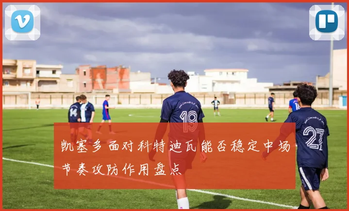 凯塞多面对科特迪瓦能否稳定中场节奏攻防作用盘点