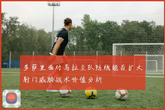 多萨里面对乌拉圭队防线能否扩大射门威胁战术价值分析