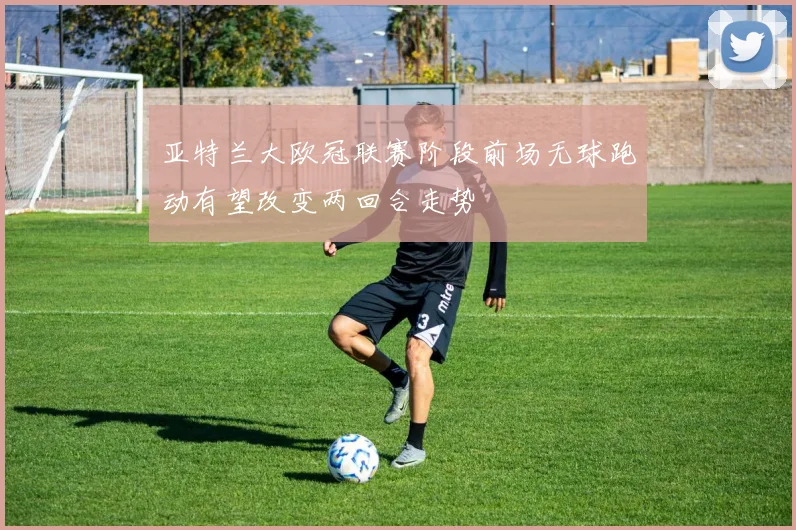 亚特兰大欧冠联赛阶段前场无球跑动有望改变两回合走势