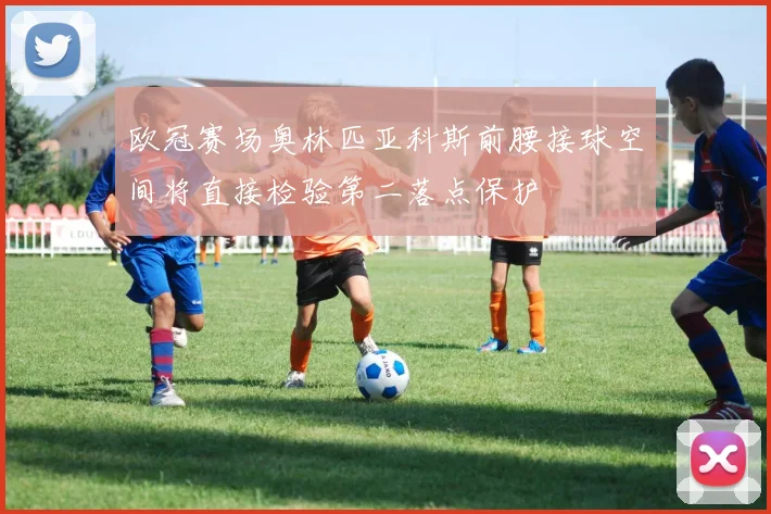 欧冠赛场奥林匹亚科斯前腰接球空间将直接检验第二落点保护