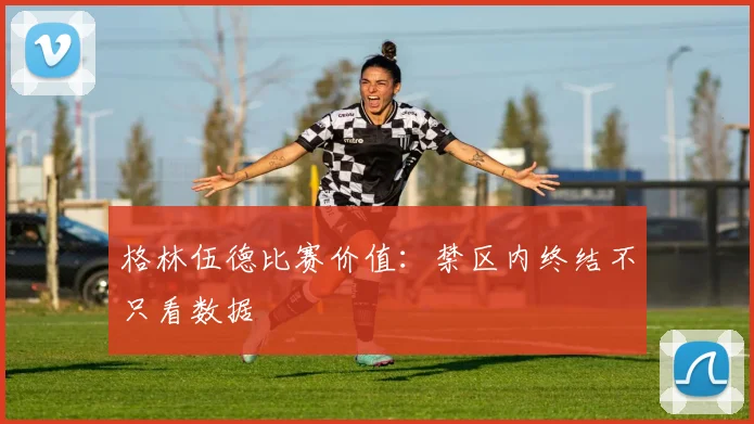 格林伍德比赛价值：禁区内终结不只看数据