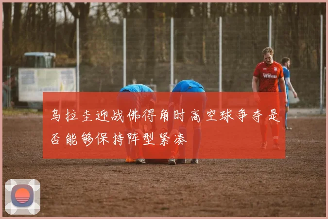 乌拉圭迎战佛得角时高空球争夺是否能够保持阵型紧凑
