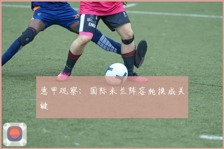 意甲观察：国际米兰阵容轮换成关键