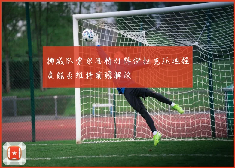 挪威队索尔洛特对阵伊拉克压迫强度能否维持前瞻解读
