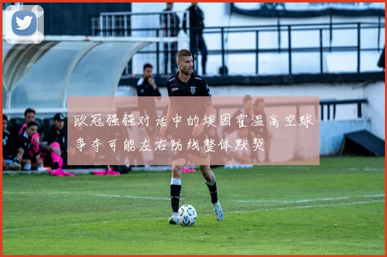 欧冠强强对话中的埃因霍温高空球争夺可能左右防线整体默契