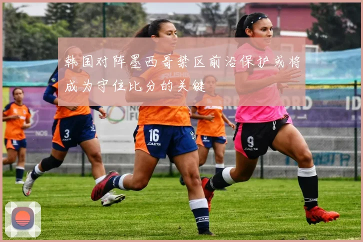 韩国对阵墨西哥禁区前沿保护或将成为守住比分的关键