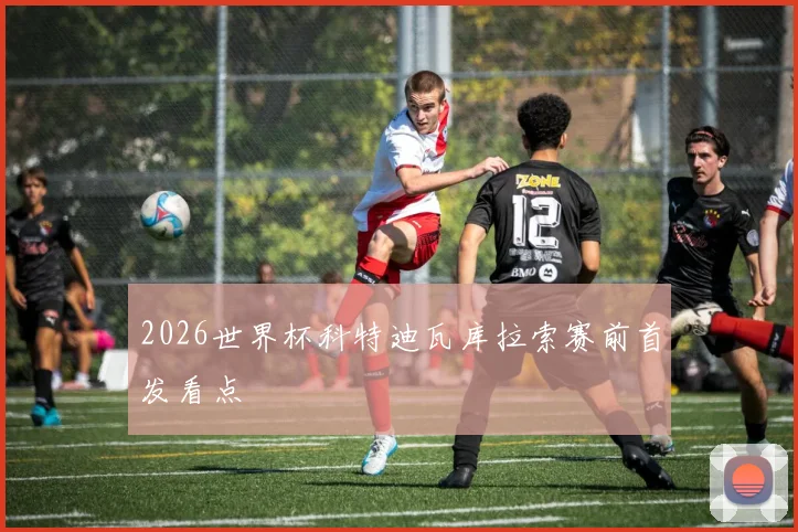 2026世界杯科特迪瓦库拉索赛前首发看点