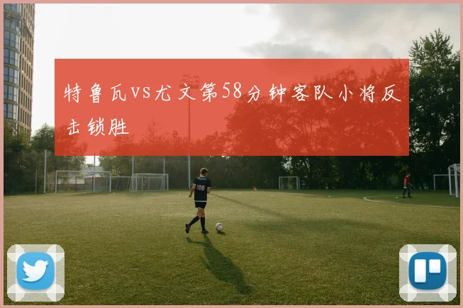 特鲁瓦vs尤文第58分钟客队小将反击锁胜