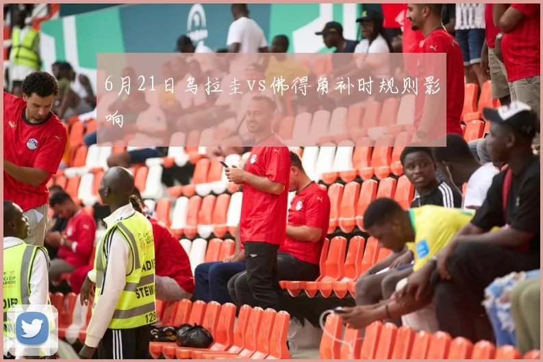 6月21日乌拉圭vs佛得角补时规则影响