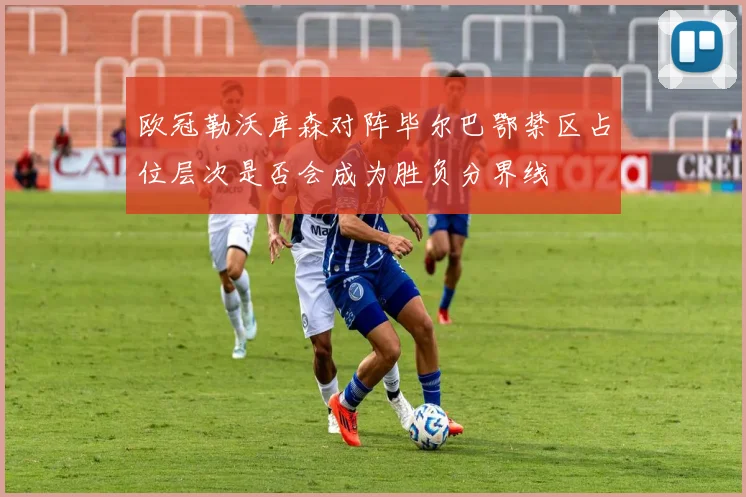 欧冠勒沃库森对阵毕尔巴鄂禁区占位层次是否会成为胜负分界线
